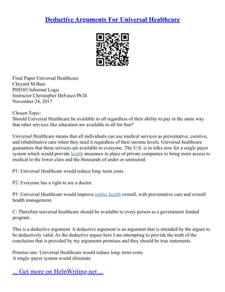 Deductive Arguments For Universal Healthcare
Final Paper Universal Healthcare
Chrystal M Bare
PHI103 Informal Logic
Instructor Christopher DeFusco Ph D.
November 24, 2017
Chosen Topic:
Should Universal Healthcare be available to all regardless of their ability to pay in the same way
that other services like education are available to all for free?
Universal Healthcare means that all individuals can use medical services as preventative, curative,
and rehabilitative care when they need it regardless of their income levels. Universal healthcare
guarantees that these services are available to everyone. The U.S. is in talks now for a single payer
system which would provide health insurance in place of private companies to bring more access to
medical to the lower class and the thousands of under or uninsured.
P1: Universal Healthcare would reduce long–term costs.
P2: Everyone has a right to see a doctor.
P3: Universal Healthcare would improve public health overall, with preventative care and overall
health management.
C: Therefore universal healthcare should be available to every person as a government funded
program.
This is a deductive argument. A deductive argument is an argument that is intended by the arguer to
be deductively valid. As the deductive arguer here I am attempting to provide the truth of the
conclusion that is provided by my arguments premises and they should be true statements.
Premise one: Universal Healthcare would reduce long–term costs.
A single–payer system would eliminate
... Get more on HelpWriting.net ...
 