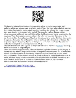 Deductive Approach Paper
The inductive approach to research refers to a strategy where the researcher starts the study
gathering all the data relevant to the topic being studied. When they have collected all the necessary
information, the researcher conducts an in–depth review of the data with the aim of developing a
deep understanding of the concept being studied. The researcher explores the data making
observations on crucial points and establishing all the significant patterns crucial to determining the
outcomes. Then, the researcher develops a theory that helps him to explain the reasons for the
development of the observed patterns. Therefore, the technique involves the shift from the specifics
to a general observation that can be applied in the overall case. After the analysis of the data, the
researcher explores the existing theories on the topic and positions the newly developed theory
within the existing body of knowledge (Creswell, 2003).
The deductive approach is the opposite of the procedure followed in inductive research. The study ...
Show more content on Helpwriting.net ...
There are various strategies that have to be considered and applied to the use of guided imagery in
order to not only improve the positive influence of this particular technique but also to enhance the
success of the whole process. Understanding the process helps the researchers, doctors, nurses,
health–care experts and the patients involved in the whole process of a surgery to know what to do
and at what time during the process to enhance the experience and the outcome. The strategy will
help to identify the strengths of the process so as to major in on them. It also enables the
identification of the weaknesses to develop strategies to improve
... Get more on HelpWriting.net ...
 