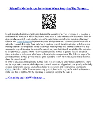 Scientific Methods Are Important When Studying The Natural...
Scientific methods are important when studying the natural world. This is because it is essential to
understand the methods in which discoveries were made in order to make new discoveries from the
data already presented. Understanding scientific methods is essential when studying all types of
science. The scientific method important because it helps establish a common denominator with all
scientific research. It is not a fixed path, but it creates a general form for scientists to follow when
making scientific investigations. There can always be unexpected data and the natural world may
surpass the general form that the scientific method provides, but it is still a useful tool for scientists
to use (Tarbuc & Lutgens, 2015). Following the scientific method in general make it easier for
future scientists to understand what happened and why in an experiment. The different steps of the
general scientific method give scientists a great outline to follow when making scientific inquiries
about the natural world.
In order to understand the scientific method fully, it is necessary to know the different steps. There
are six steps: ask a question, do background research, construct a hypothesis, test your hypothesis by
dong an experiment, analyze your data and draw a conclusion, and communicate your results
(Science Buddies, 2002). These steps are very general, but can be very useful to follow in order to
make sure data is not lost. On the next page is a diagram showing the steps in
... Get more on HelpWriting.net ...
 