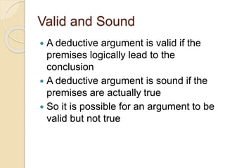 Valid and Sound 
 A deductive argument is valid if the 
premises logically lead to the 
conclusion 
 A deductive argument is sound if the 
premises are actually true 
 So it is possible for an argument to be 
valid but not true 
 
