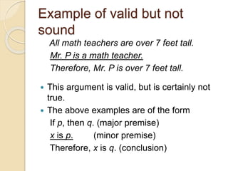 Example of valid but not 
sound 
All math teachers are over 7 feet tall. 
Mr. P is a math teacher. 
Therefore, Mr. P is over 7 feet tall. 
 This argument is valid, but is certainly not 
true. 
 The above examples are of the form 
If p, then q. (major premise) 
x is p. (minor premise) 
Therefore, x is q. (conclusion) 
 