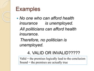 Examples 
 No one who can afford health 
insurance is unemployed. 
All politicians can afford health 
insurance. 
Therefore, no politician is 
unemployed. 
4. VALID OR INVALID????? 
Valid = the premises logically lead to the conclusion 
Sound = the premises are actually true 
 