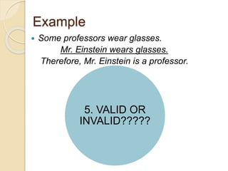 Example 
 Some professors wear glasses. 
Mr. Einstein wears glasses. 
Therefore, Mr. Einstein is a professor. 
5. VALID OR 
INVALID????? 
 