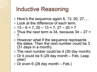 Inductive Reasoning 
 Here’s the sequence again 6, 13, 20, 27,… 
 Look at the difference of each term. 
 13 – 6 = 7, 20 – 13 = 7, 27 – 20 = 7 
 Thus the next term is 34, because 34 – 27 = 
7. 
 However what if the sequence represents 
the dates. Then the next number could be 3 
(31 days in a month). 
 The next number could be 4 (30 day month) 
 Or it could be 5 (29 day month – Feb. Leap 
year) 
 Or even 6 (28 day month – Feb.) 
 