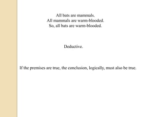 All bats are mammals. 
All mammals are warm-blooded. 
So, all bats are warm-blooded. 
Deductive. 
If the premises are true, the conclusion, logically, must also be true. 
 