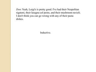 Don: Yeah, Luigi's is pretty good. I've had their Neapolitan 
rigatoni, their lasagna col pesto, and their mushroom ravioli. 
I don't think you can go wrong with any of their pasta 
dishes. 
Inductive. 
 