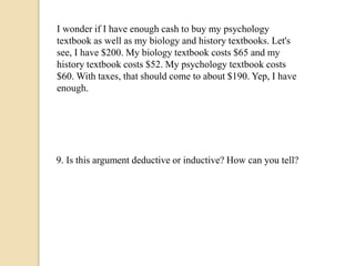 I wonder if I have enough cash to buy my psychology 
textbook as well as my biology and history textbooks. Let's 
see, I have $200. My biology textbook costs $65 and my 
history textbook costs $52. My psychology textbook costs 
$60. With taxes, that should come to about $190. Yep, I have 
enough. 
9. Is this argument deductive or inductive? How can you tell? 
 