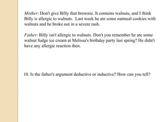 Mother: Don't give Billy that brownie. It contains walnuts, and I think 
Billy is allergic to walnuts. Last week he ate some oatmeal cookies with 
walnuts and he broke out in a severe rash. 
Father: Billy isn't allergic to walnuts. Don't you remember he ate some 
walnut fudge ice cream at Melissa's birthday party last spring? He didn't 
have any allergic reaction then. 
10. Is the father's argument deductive or inductive? How can you tell? 
 