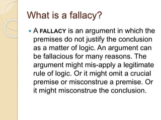 What is a fallacy? 
 A FALLACY is an argument in which the 
premises do not justify the conclusion 
as a matter of logic. An argument can 
be fallacious for many reasons. The 
argument might mis-apply a legitimate 
rule of logic. Or it might omit a crucial 
premise or misconstrue a premise. Or 
it might misconstrue the conclusion. 
 