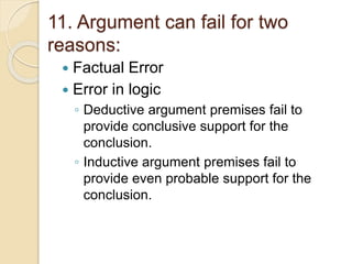 11. Argument can fail for two 
reasons: 
 Factual Error 
 Error in logic 
◦ Deductive argument premises fail to 
provide conclusive support for the 
conclusion. 
◦ Inductive argument premises fail to 
provide even probable support for the 
conclusion. 
 