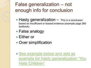 False generalization – not 
enough info for conclusion 
 Hasty generalization – This is a conclusion 
based on insufficient or biased evidence (example page 360 
textbook) 
 False analogy 
 Either or 
 Over simplification 
 See example below and add as 
example for hasty generalization “You 
Hate Children” 
 