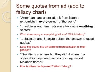 Some quotes from ad (add to 
fallacy chart) 
 “Americans are under attack from Islamic 
extremists in every corner of the world” 
 “…lesbians and feminists are attacking everything 
sacred” 
 What does every or everything tell you? Which fallacy? 
 “…Jackson and Sharpton claim the answer is racial 
quotas” 
 Does this sound like an extreme representation of their 
position? 
 “The aliens are here but they didn't come in a 
spaceship they came across our unguarded 
Mexican border.” 
 How is aliens doubly used? Which fallacy? 
 