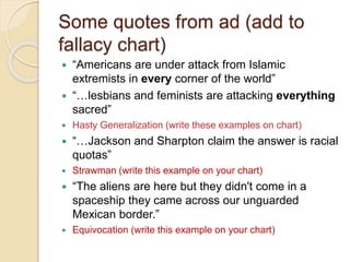 Some quotes from ad (add to 
fallacy chart) 
 “Americans are under attack from Islamic 
extremists in every corner of the world” 
 “…lesbians and feminists are attacking everything 
sacred” 
 Hasty Generalization (write these examples on chart) 
 “…Jackson and Sharpton claim the answer is racial 
quotas” 
 Strawman (write this example on your chart) 
 “The aliens are here but they didn't come in a 
spaceship they came across our unguarded 
Mexican border.” 
 Equivocation (write this example on your chart) 
 