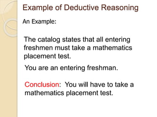 Example of Deductive Reasoning 
An Example: 
The catalog states that all entering 
freshmen must take a mathematics 
placement test. 
You are an entering freshman. 
Conclusion: You will have to take a 
mathematics placement test. 
 