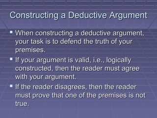 Constructing a Deductive ArgumentConstructing a Deductive Argument
 When constructing a deductive argument,When constructing a deductive argument,
your task is to defend the truth of youryour task is to defend the truth of your
premises.premises.
 If your argument is valid, i.e., logicallyIf your argument is valid, i.e., logically
constructed, then the reader must agreeconstructed, then the reader must agree
with your argument.with your argument.
 If the reader disagrees, then the readerIf the reader disagrees, then the reader
must prove that one of the premises is notmust prove that one of the premises is not
true.true.
 