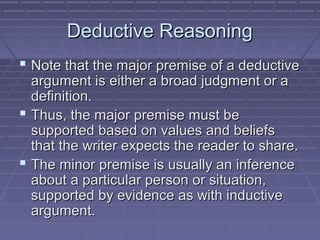 Deductive ReasoningDeductive Reasoning
 Note that the major premise of a deductiveNote that the major premise of a deductive
argument is either a broad judgment or aargument is either a broad judgment or a
definition.definition.
 Thus, the major premise must beThus, the major premise must be
supported based on values and beliefssupported based on values and beliefs
that the writer expects the reader to share.that the writer expects the reader to share.
 The minor premise is usually an inferenceThe minor premise is usually an inference
about a particular person or situation,about a particular person or situation,
supported by evidence as with inductivesupported by evidence as with inductive
argument.argument.
 