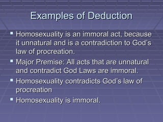 Examples of DeductionExamples of Deduction
 Homosexuality is an immoral act, becauseHomosexuality is an immoral act, because
it unnatural and is a contradiction to God’sit unnatural and is a contradiction to God’s
law of procreation.law of procreation.
 Major Premise: All acts that are unnaturalMajor Premise: All acts that are unnatural
and contradict God Laws are immoral.and contradict God Laws are immoral.
 Homosexuality contradicts God’s law ofHomosexuality contradicts God’s law of
procreationprocreation
 Homosexuality is immoral.Homosexuality is immoral.
 