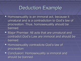 Deduction ExampleDeduction Example
 Homosexuality is an immoral act, because itHomosexuality is an immoral act, because it
unnatural and is a contradiction to God’s law ofunnatural and is a contradiction to God’s law of
procreation. Thus, homosexuality should beprocreation. Thus, homosexuality should be
banned.banned.
 Major Premise: All acts that are unnatural andMajor Premise: All acts that are unnatural and
contradict God’s Law are immoral and should becontradict God’s Law are immoral and should be
banned.banned.
 Homosexuality contradicts God’s law ofHomosexuality contradicts God’s law of
procreationprocreation
 Conclusion: Homosexuality is immoral andConclusion: Homosexuality is immoral and
should be banned.should be banned.
 
