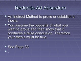 Reductio Ad AbsurdumReductio Ad Absurdum
 An Indirect Method to prove or establish aAn Indirect Method to prove or establish a
thesis.thesis.
 You assume the opposite of what youYou assume the opposite of what you
want to prove and then show that itwant to prove and then show that it
produces a false conclusion. Thereforeproduces a false conclusion. Therefore
your thesis must be true.your thesis must be true.
 See Page 33See Page 33
 ..
 
