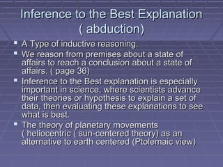Inference to the Best ExplanationInference to the Best Explanation
( abduction)( abduction)
 A Type of inductive reasoning.A Type of inductive reasoning.
 We reason from premises about a state ofWe reason from premises about a state of
affairs to reach a conclusion about a state ofaffairs to reach a conclusion about a state of
affairs. ( page 36)affairs. ( page 36)
 Inference to the Best explanation is especiallyInference to the Best explanation is especially
important in science, where scientists advanceimportant in science, where scientists advance
their theories or hypothesis to explain a set oftheir theories or hypothesis to explain a set of
data, then evaluating these explanations to seedata, then evaluating these explanations to see
what is best.what is best.
 The theory of planetary movementsThe theory of planetary movements
( heliocentric ( sun-centered theory) as an( heliocentric ( sun-centered theory) as an
alternative to earth centered (Ptolemaic view)alternative to earth centered (Ptolemaic view)
 