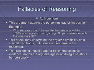 Fallacies of ReasoningFallacies of Reasoning
 Ad HominemAd Hominem
 This argument attacks the person instead of his positionThis argument attacks the person instead of his position
Example:Example:
 What she says about Johannes Kepler’s astronomy of theWhat she says about Johannes Kepler’s astronomy of the
1600′s must be just so much garbage. Do you realize she’s only1600′s must be just so much garbage. Do you realize she’s only
fourteen years old?fourteen years old?
 This attack may undermine the arguer’s credibility as aThis attack may undermine the arguer’s credibility as a
scientific authority, but it does not undermine herscientific authority, but it does not undermine her
reasoning.reasoning.
 That reasoning should stand or fall on the scientificThat reasoning should stand or fall on the scientific
evidence, not on the arguer’s age or anything else aboutevidence, not on the arguer’s age or anything else about
her personally.her personally.
 