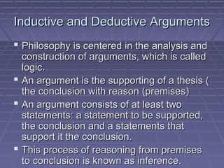 Inductive and Deductive ArgumentsInductive and Deductive Arguments
 Philosophy is centered in the analysis andPhilosophy is centered in the analysis and
construction of arguments, which is calledconstruction of arguments, which is called
logic.logic.
 An argument is the supporting of a thesis (An argument is the supporting of a thesis (
the conclusion with reason (premises)the conclusion with reason (premises)
 An argument consists of at least twoAn argument consists of at least two
statements: a statement to be supported,statements: a statement to be supported,
the conclusion and a statements thatthe conclusion and a statements that
support it the conclusion.support it the conclusion.
 This process of reasoning from premisesThis process of reasoning from premises
to conclusion is known as inference.to conclusion is known as inference.
 