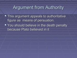 Argument from AuthorityArgument from Authority
 This argument appeals to authoritativeThis argument appeals to authoritative
figure as means of persuation.figure as means of persuation.
 You should believe in the death penaltyYou should believe in the death penalty
because Plato believed in itbecause Plato believed in it
 