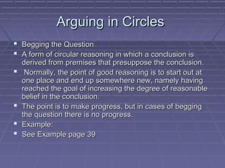 Arguing in CirclesArguing in Circles
 Begging the QuestionBegging the Question
 A form of circular reasoning in which a conclusion isA form of circular reasoning in which a conclusion is
derived from premises that presuppose the conclusion.derived from premises that presuppose the conclusion.
 Normally, the point of good reasoning is to start out atNormally, the point of good reasoning is to start out at
one place and end up somewhere new, namely havingone place and end up somewhere new, namely having
reached the goal of increasing the degree of reasonablereached the goal of increasing the degree of reasonable
belief in the conclusion.belief in the conclusion.
 The point is to make progress, but in cases of beggingThe point is to make progress, but in cases of begging
the question there is no progress.the question there is no progress.
 Example:Example:
 See Example page 39See Example page 39
 