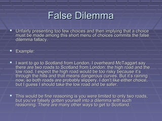 False DilemmaFalse Dilemma
 Unfairly presenting too few choices and then implying that a choiceUnfairly presenting too few choices and then implying that a choice
must be made among this short menu of choices commits the falsemust be made among this short menu of choices commits the false
dilemma fallacy.dilemma fallacy.
 Example:Example:
 I want to go to Scotland from London. I overheard McTaggart sayI want to go to Scotland from London. I overheard McTaggart say
there are two roads to Scotland from London: the high road and thethere are two roads to Scotland from London: the high road and the
low road. I expect the high road would be too risky because it’slow road. I expect the high road would be too risky because it’s
through the hills and that means dangerous curves. But it’s rainingthrough the hills and that means dangerous curves. But it’s raining
now, so both roads are probably slippery. I don’t like either choice,now, so both roads are probably slippery. I don’t like either choice,
but I guess I should take the low road and be safer.but I guess I should take the low road and be safer.
 This would be fine reasoning is you were limited to only two roads,This would be fine reasoning is you were limited to only two roads,
but you’ve falsely gotten yourself into a dilemma with suchbut you’ve falsely gotten yourself into a dilemma with such
reasoning. There are many other ways to get to Scotland.reasoning. There are many other ways to get to Scotland.
 