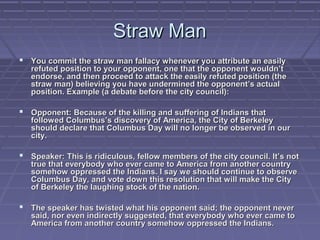 Straw ManStraw Man
 You commit the straw man fallacy whenever you attribute an easilyYou commit the straw man fallacy whenever you attribute an easily
refuted position to your opponent, one that the opponent wouldn’trefuted position to your opponent, one that the opponent wouldn’t
endorse, and then proceed to attack the easily refuted position (theendorse, and then proceed to attack the easily refuted position (the
straw man) believing you have undermined the opponent’s actualstraw man) believing you have undermined the opponent’s actual
position. Example (a debate before the city council):position. Example (a debate before the city council):
 Opponent: Because of the killing and suffering of Indians thatOpponent: Because of the killing and suffering of Indians that
followed Columbus’s discovery of America, the City of Berkeleyfollowed Columbus’s discovery of America, the City of Berkeley
should declare that Columbus Day will no longer be observed in ourshould declare that Columbus Day will no longer be observed in our
city.city.
 Speaker: This is ridiculous, fellow members of the city council. It’s notSpeaker: This is ridiculous, fellow members of the city council. It’s not
true that everybody who ever came to America from another countrytrue that everybody who ever came to America from another country
somehow oppressed the Indians. I say we should continue to observesomehow oppressed the Indians. I say we should continue to observe
Columbus Day, and vote down this resolution that will make the CityColumbus Day, and vote down this resolution that will make the City
of Berkeley the laughing stock of the nation.of Berkeley the laughing stock of the nation.
 The speaker has twisted what his opponent said; the opponent neverThe speaker has twisted what his opponent said; the opponent never
said, nor even indirectly suggested, that everybody who ever came tosaid, nor even indirectly suggested, that everybody who ever came to
America from another country somehow oppressed the Indians.America from another country somehow oppressed the Indians.
 