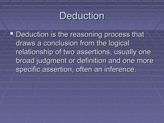 DeductionDeduction
 Deduction is the reasoning process thatDeduction is the reasoning process that
draws a conclusion from the logicaldraws a conclusion from the logical
relationship of two assertions, usually onerelationship of two assertions, usually one
broad judgment or definition and one morebroad judgment or definition and one more
specific assertion, often an inference.specific assertion, often an inference.
 