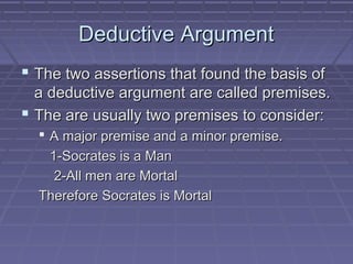 Deductive ArgumentDeductive Argument
 The two assertions that found the basis ofThe two assertions that found the basis of
a deductive argument are called premises.a deductive argument are called premises.
 The are usually two premises to consider:The are usually two premises to consider:
 A major premise and a minor premise.A major premise and a minor premise.
1-Socrates is a Man1-Socrates is a Man
2-All men are Mortal2-All men are Mortal
Therefore Socrates is MortalTherefore Socrates is Mortal
 