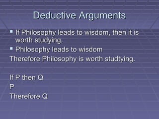 Deductive ArgumentsDeductive Arguments
 If Philosophy leads to wisdom, then it isIf Philosophy leads to wisdom, then it is
worth studying.worth studying.
 Philosophy leads to wisdomPhilosophy leads to wisdom
Therefore Philosophy is worth studtying.Therefore Philosophy is worth studtying.
If P then QIf P then Q
PP
Therefore QTherefore Q
 