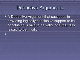 Deductive ArgumentsDeductive Arguments
 A Deductive Argument that succeeds inA Deductive Argument that succeeds in
providing logically conclusive support to itsproviding logically conclusive support to its
conclusion is said to be valid, one that failsconclusion is said to be valid, one that fails
is said to be invalid.is said to be invalid.

 