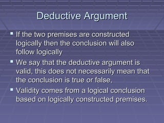 Deductive ArgumentDeductive Argument
 If the two premises are constructedIf the two premises are constructed
logically then the conclusion will alsologically then the conclusion will also
follow logicallyfollow logically
 We say that the deductive argument isWe say that the deductive argument is
valid, this does not necessarily mean thatvalid, this does not necessarily mean that
the conclusion is true or false,the conclusion is true or false,
 Validity comes from a logical conclusionValidity comes from a logical conclusion
based on logically constructed premises.based on logically constructed premises.
 