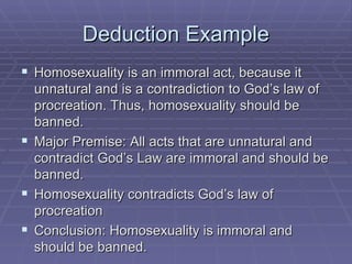 Deduction Example Homosexuality is an immoral act, because it unnatural and is a contradiction to God’s law of procreation. Thus, homosexuality should be banned. Major Premise: All acts that are unnatural and contradict God’s Law are immoral and should be banned. Homosexuality contradicts God’s law of procreation Conclusion: Homosexuality is immoral and should be banned. 