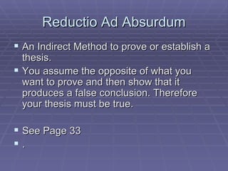 Reductio Ad Absurdum An Indirect Method to prove or establish a thesis. You assume the opposite of what you want to prove and then show that it produces a false conclusion. Therefore your thesis must be true. See Page 33 .  