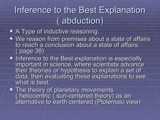 Inference to the Best Explanation ( abduction) A Type of inductive reasoning. We reason from premises about a state of affairs to reach a conclusion about a state of affairs. ( page 36) Inference to the Best explanation is especially important in science, where scientists advance their theories or hypothesis to explain a set of data, then evaluating these explanations to see what is best.  The theory of planetary movements ( heliocentric ( sun-centered theory) as an alternative to earth centered (Ptolemaic view) 
