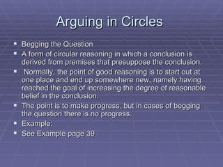 Arguing in Circles  Begging the Question A form of circular reasoning in which a conclusion is derived from premises that presuppose the conclusion. Normally, the point of good reasoning is to start out at one place and end up somewhere new, namely having reached the goal of increasing the degree of reasonable belief in the conclusion.  The point is to make progress, but in cases of begging the question there is no progress. Example: See Example page 39 