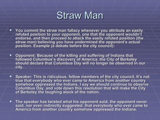 Straw Man You commit the straw man fallacy whenever you attribute an easily refuted position to your opponent, one that the opponent wouldn’t endorse, and then proceed to attack the easily refuted position (the straw man) believing you have undermined the opponent’s actual position. Example (a debate before the city council): Opponent: Because of the killing and suffering of Indians that followed Columbus’s discovery of America, the City of Berkeley should declare that Columbus Day will no longer be observed in our city. Speaker: This is ridiculous, fellow members of the city council. It’s not true that everybody who ever came to America from another country somehow oppressed the Indians. I say we should continue to observe Columbus Day, and vote down this resolution that will make the City of Berkeley the laughing stock of the nation. The speaker has twisted what his opponent said; the opponent never said, nor even indirectly suggested, that everybody who ever came to America from another country somehow oppressed the Indians.  