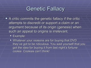 Genetic Fallacy A critic commits the genetic fallacy if the critic attempts to discredit or support a claim or an argument because of its origin (genesis) when such an appeal to origins is irrelevant. Example: Whatever your reasons are for buying that DVD they’ve got to be ridiculous. You said yourself that you got the idea for buying it from last night’s fortune cookie. Cookies can’t think! 