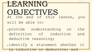 LEARNING
OBJECTIVES
At the end of this lesson, you
will be able to:
 provide understanding on the
definition of inductive and
deductive reasoning;
 identify a statement whether it
is inductive or deductive; and
 