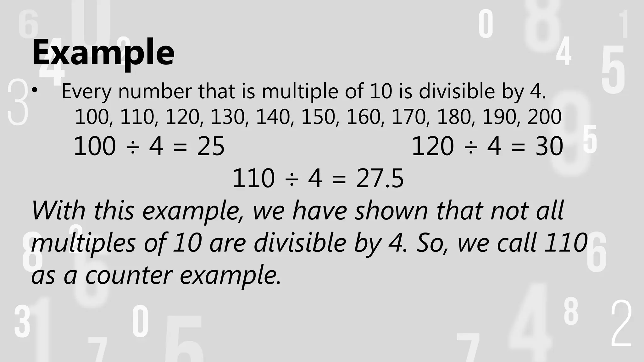 Example
• Every number that is multiple of 10 is divisible by 4.
100, 110, 120, 130, 140, 150, 160, 170, 180, 190, 200
100 ÷ 4 = 25 120 ÷ 4 = 30
110 ÷ 4 = 27.5
With this example, we have shown that not all
multiples of 10 are divisible by 4. So, we call 110
as a counter example.
 