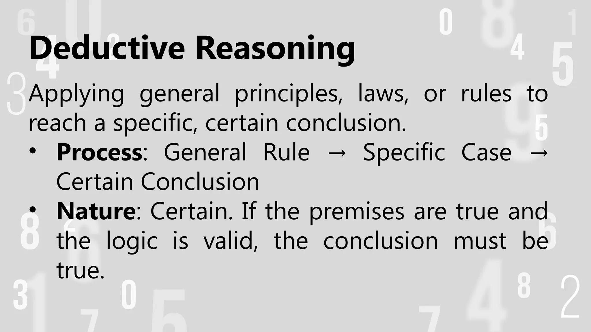 Deductive Reasoning
Applying general principles, laws, or rules to
reach a specific, certain conclusion.
• Process: General Rule Specific Case
→ →
Certain Conclusion
• Nature: Certain. If the premises are true and
the logic is valid, the conclusion must be
true.
 