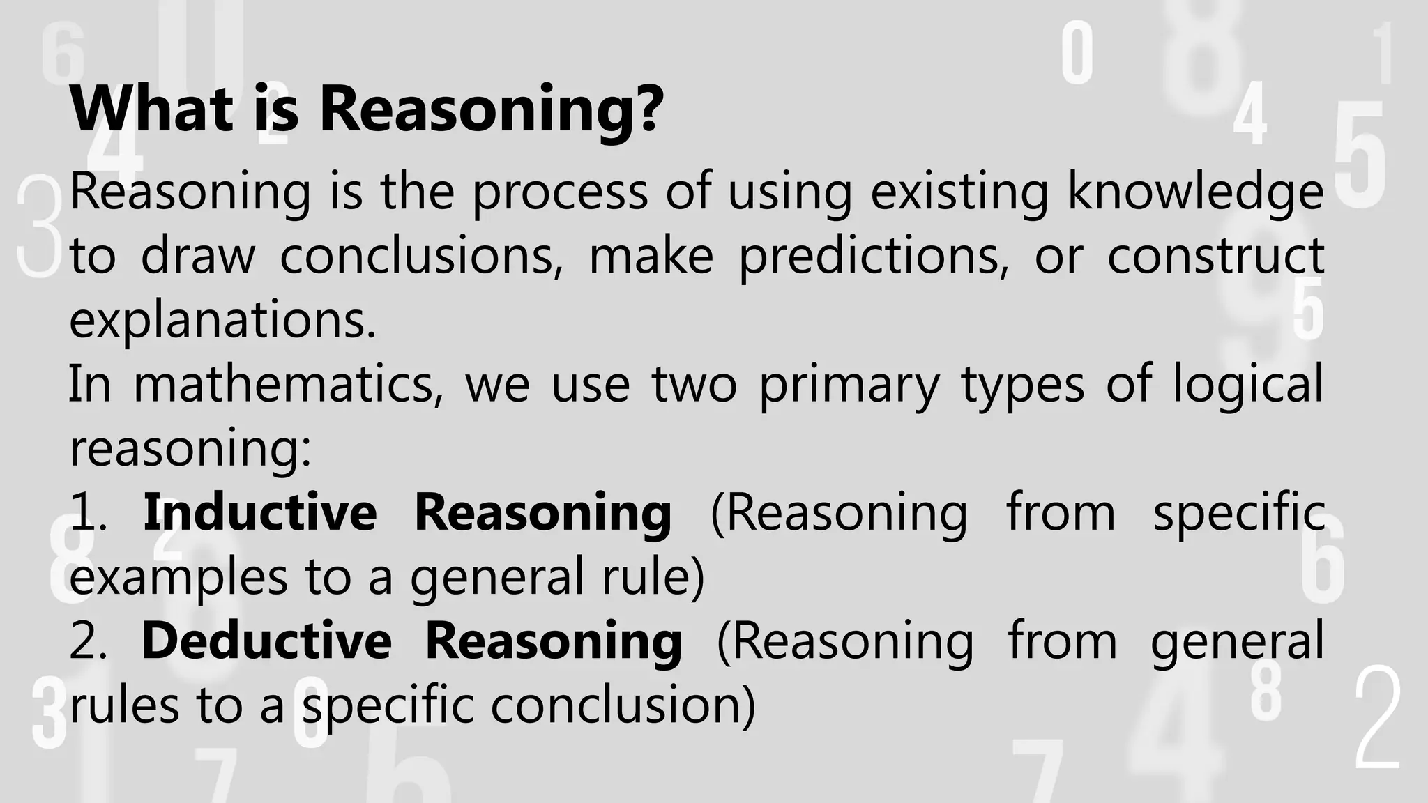 What is Reasoning?
Reasoning is the process of using existing knowledge
to draw conclusions, make predictions, or construct
explanations.
In mathematics, we use two primary types of logical
reasoning:
1. Inductive Reasoning (Reasoning from specific
examples to a general rule)
2. Deductive Reasoning (Reasoning from general
rules to a specific conclusion)
 