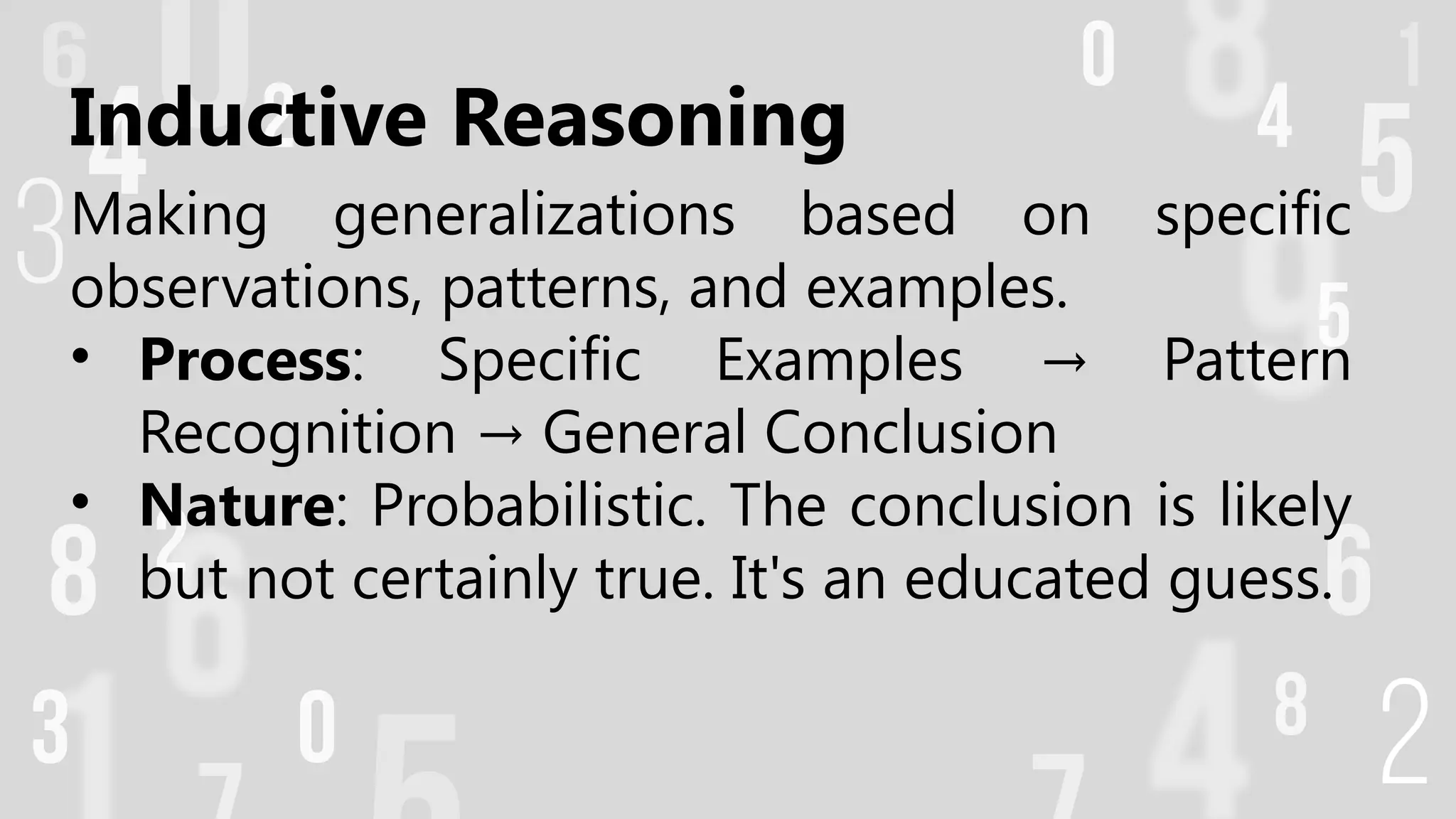 Inductive Reasoning
Making generalizations based on specific
observations, patterns, and examples.
• Process: Specific Examples Pattern
→
Recognition General Conclusion
→
• Nature: Probabilistic. The conclusion is likely
but not certainly true. It's an educated guess.
 
