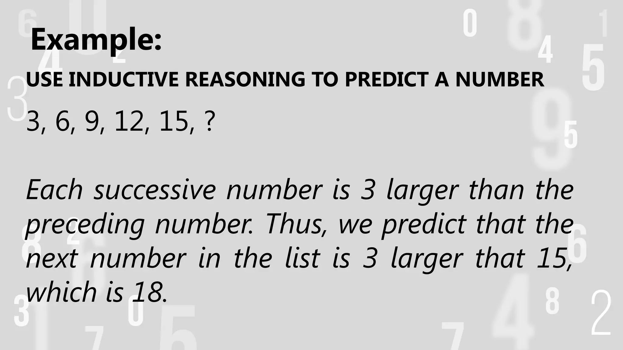 USE INDUCTIVE REASONING TO PREDICT A NUMBER
3, 6, 9, 12, 15, ?
Each successive number is 3 larger than the
preceding number. Thus, we predict that the
next number in the list is 3 larger that 15,
which is 18.
Example:
 