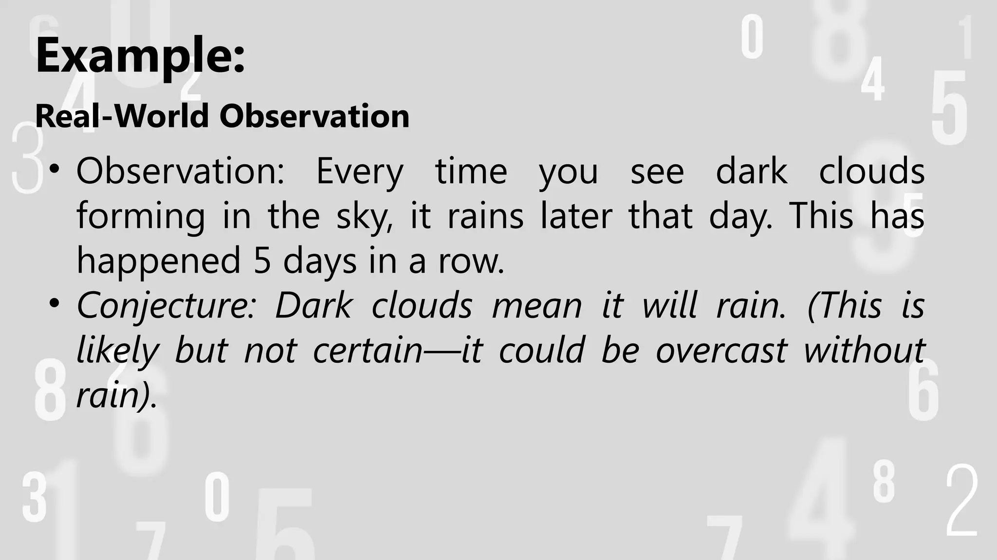 Real-World Observation
• Observation: Every time you see dark clouds
forming in the sky, it rains later that day. This has
happened 5 days in a row.
• Conjecture: Dark clouds mean it will rain. (This is
likely but not certain—it could be overcast without
rain).
Example:
 