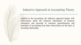 Inductive Approach in Accounting Theory
Applied to the accounting, the inductive approach begins with
observations about the financial information of business
enterprises and proceeds to construct generalizations and
principles of accounting from those observations on the basis of
recurring relationship.
 
