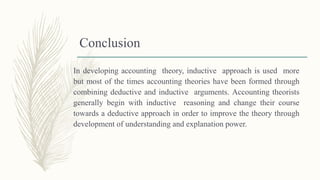 Conclusion
In developing accounting theory, inductive approach is used more
but most of the times accounting theories have been formed through
combining deductive and inductive arguments. Accounting theorists
generally begin with inductive reasoning and change their course
towards a deductive approach in order to improve the theory through
development of understanding and explanation power.
 